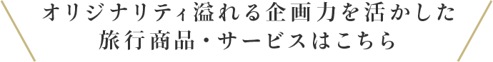 オリジナリティ溢れる企画力を活かしたオリジナル旅行商品・サービスはこちら